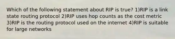 Which of the following statement about RIP is true? 1)RIP is a link state routing protocol 2)RIP uses hop counts as the cost metric 3)RIP is the routing protocol used on the internet 4)RIP is suitable for large networks