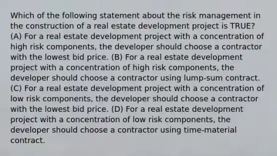 Which of the following statement about the risk management in the construction of a real estate development project is TRUE? (A) For a real estate development project with a concentration of high risk components, the developer should choose a contractor with the lowest bid price. (B) For a real estate development project with a concentration of high risk components, the developer should choose a contractor using lump-sum contract. (C) For a real estate development project with a concentration of low risk components, the developer should choose a contractor with the lowest bid price. (D) For a real estate development project with a concentration of low risk components, the developer should choose a contractor using time-material contract.