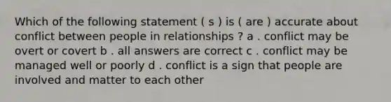 Which of the following statement ( s ) is ( are ) accurate about conflict between people in relationships ? a . conflict may be overt or covert b . all answers are correct c . conflict may be managed well or poorly d . conflict is a sign that people are involved and matter to each other