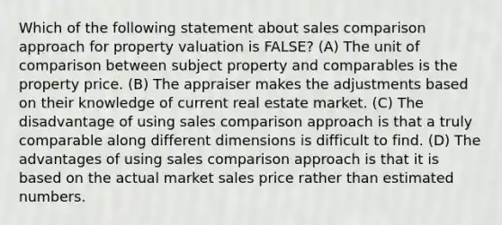 Which of the following statement about sales comparison approach for property valuation is FALSE? (A) The unit of comparison between subject property and comparables is the property price. (B) The appraiser makes the adjustments based on their knowledge of current real estate market. (C) The disadvantage of using sales comparison approach is that a truly comparable along different dimensions is difficult to find. (D) The advantages of using sales comparison approach is that it is based on the actual market sales price rather than estimated numbers.