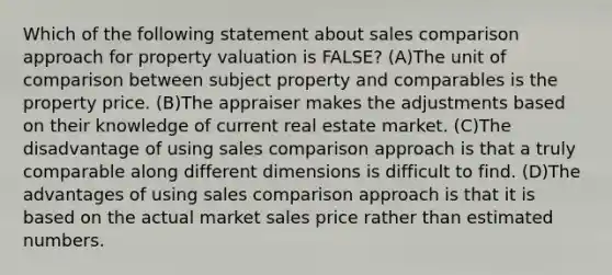 Which of the following statement about sales comparison approach for property valuation is FALSE? (A)The unit of comparison between subject property and comparables is the property price. (B)The appraiser makes the adjustments based on their knowledge of current real estate market. (C)The disadvantage of using sales comparison approach is that a truly comparable along different dimensions is difficult to find. (D)The advantages of using sales comparison approach is that it is based on the actual market sales price rather than estimated numbers.