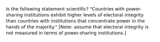 Is the following statement scientific? "Countries with power-sharing institutions exhibit higher levels of electoral integrity than countries with institutions that concentrate power in the hands of the majority." [Note: assume that electoral integrity is not measured in terms of power-sharing institutions.]