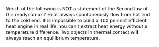 Which of the following is NOT a statement of the Second law of thermodynamics? Heat always spontaneously flow from hot end to the cold end. It is impossible to build a 100 percent efficient heat engine in real life. You can't extract heat energy without a temperature difference. Two objects in thermal contact will always reach an equilibrium temperature.