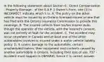 In the following statement about Section 6 - Direct Compensation - Property Damage - of the O.A.P. 1 Owner's Form, one (1) is INCORRECT. Indicate which it is: A. The policy on the other vehicle must be issued by an Ontario licensed insurer or one that has filed with the Ontario Insurance Commission to provide this coverage. B. The insured collects from his/her insurer even though the operator of the vehicle, with the insured's consent, was not entirely at fault for the accident. C. The accident may occur anywhere in Canada and at least one of the other automobiles involved is insured under a motor vehicle liability policy. D. It covers damage to the automobile, certain unscheduled trailers, their equipment and contents caused by another automobile in Ontario, including their loss of use. P37 - Accident must happen in ONTARIO, hence C is correct answer.