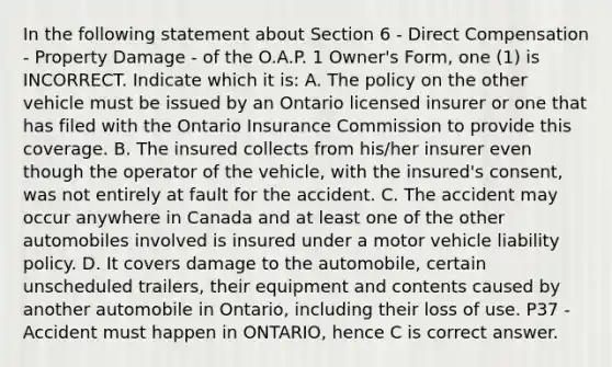 In the following statement about Section 6 - Direct Compensation - Property Damage - of the O.A.P. 1 Owner's Form, one (1) is INCORRECT. Indicate which it is: A. The policy on the other vehicle must be issued by an Ontario licensed insurer or one that has filed with the Ontario Insurance Commission to provide this coverage. B. The insured collects from his/her insurer even though the operator of the vehicle, with the insured's consent, was not entirely at fault for the accident. C. The accident may occur anywhere in Canada and at least one of the other automobiles involved is insured under a motor vehicle liability policy. D. It covers damage to the automobile, certain unscheduled trailers, their equipment and contents caused by another automobile in Ontario, including their loss of use. P37 - Accident must happen in ONTARIO, hence C is correct answer.