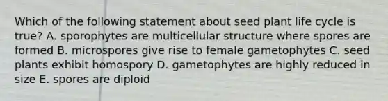 Which of the following statement about seed plant life cycle is true? A. sporophytes are multicellular structure where spores are formed B. microspores give rise to female gametophytes C. seed plants exhibit homospory D. gametophytes are highly reduced in size E. spores are diploid