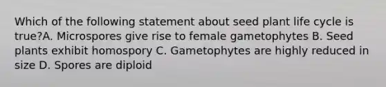 Which of the following statement about seed plant life cycle is true?A. Microspores give rise to female gametophytes B. Seed plants exhibit homospory C. Gametophytes are highly reduced in size D. Spores are diploid