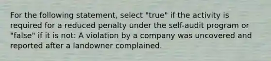 For the following statement, select "true" if the activity is required for a reduced penalty under the self-audit program or "false" if it is not: A violation by a company was uncovered and reported after a landowner complained.