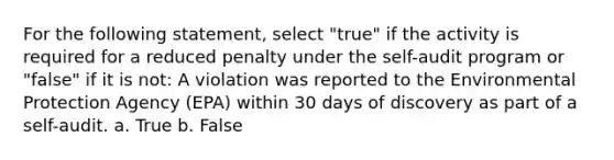 For the following statement, select "true" if the activity is required for a reduced penalty under the self-audit program or "false" if it is not: A violation was reported to the Environmental Protection Agency (EPA) within 30 days of discovery as part of a self-audit. a. True b. False