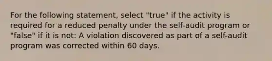 For the following statement, select "true" if the activity is required for a reduced penalty under the self-audit program or "false" if it is not: A violation discovered as part of a self-audit program was corrected within 60 days.