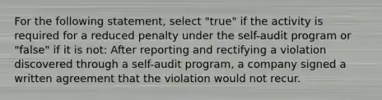 For the following statement, select "true" if the activity is required for a reduced penalty under the self-audit program or "false" if it is not: After reporting and rectifying a violation discovered through a self-audit program, a company signed a written agreement that the violation would not recur.