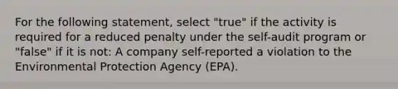 For the following statement, select "true" if the activity is required for a reduced penalty under the self-audit program or "false" if it is not: A company self-reported a violation to the Environmental Protection Agency (EPA).