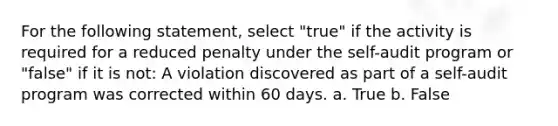 For the following statement, select "true" if the activity is required for a reduced penalty under the self-audit program or "false" if it is not: A violation discovered as part of a self-audit program was corrected within 60 days. a. True b. False