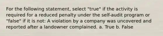 For the following statement, select "true" if the activity is required for a reduced penalty under the self-audit program or "false" if it is not: A violation by a company was uncovered and reported after a landowner complained. a. True b. False