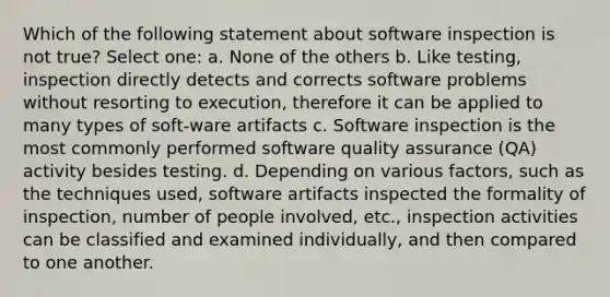 Which of the following statement about software inspection is not true? Select one: a. None of the others b. Like testing, inspection directly detects and corrects software problems without resorting to execution, therefore it can be applied to many types of soft-ware artifacts c. Software inspection is the most commonly performed software quality assurance (QA) activity besides testing. d. Depending on various factors, such as the techniques used, software artifacts inspected the formality of inspection, number of people involved, etc., inspection activities can be classified and examined individually, and then compared to one another.