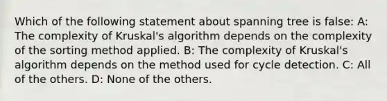 Which of the following statement about spanning tree is false: A: The complexity of Kruskal's algorithm depends on the complexity of the sorting method applied. B: The complexity of Kruskal's algorithm depends on the method used for cycle detection. C: All of the others. D: None of the others.