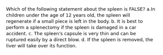 Which of the following statement about the spleen is FALSE? a.In children under the age of 12 years old, the spleen will regenerate if a small piece is left in the body. b. It is best to perform a splenectomy if the spleen is damaged in a car accident. c. The spleen's capsule is very thin and can be ruptured easily by a direct blow. d. If the spleen is removed, the liver will take over its function.