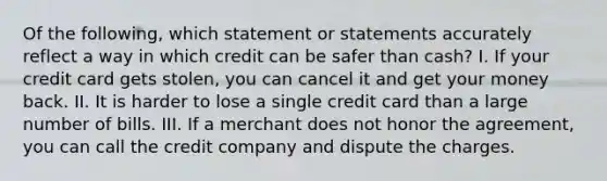 Of the following, which statement or statements accurately reflect a way in which credit can be safer than cash? I. If your credit card gets stolen, you can cancel it and get your money back. II. It is harder to lose a single credit card than a large number of bills. III. If a merchant does not honor the agreement, you can call the credit company and dispute the charges.