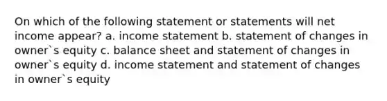 On which of the following statement or statements will net income appear? a. income statement b. statement of changes in owner`s equity c. balance sheet and statement of changes in owner`s equity d. income statement and statement of changes in owner`s equity