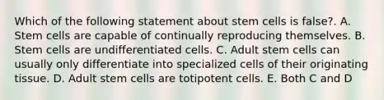 Which of the following statement about stem cells is false?. A. Stem cells are capable of continually reproducing themselves. B. Stem cells are undifferentiated cells. C. Adult stem cells can usually only differentiate into specialized cells of their originating tissue. D. Adult stem cells are totipotent cells. E. Both C and D