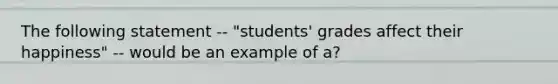 The following statement -- "students' grades affect their happiness" -- would be an example of a?