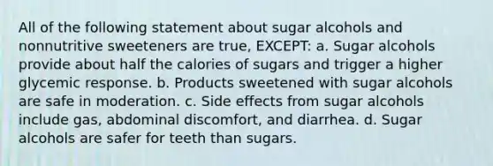 All of the following statement about sugar alcohols and nonnutritive sweeteners are true, EXCEPT: a. Sugar alcohols provide about half the calories of sugars and trigger a higher glycemic response. b. Products sweetened with sugar alcohols are safe in moderation. c. Side effects from sugar alcohols include gas, abdominal discomfort, and diarrhea. d. Sugar alcohols are safer for teeth than sugars.