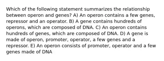 Which of the following statement summarizes the relationship between operon and genes? A) An operon contains a few genes, repressor and an operator. B) A gene contains hundreds of operons, which are composed of DNA. C) An operon contains hundreds of genes, which are composed of DNA. D) A gene is made of operon, promoter, operator, a few genes and a repressor. E) An operon consists of promoter, operator and a few genes made of DNA