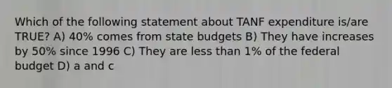 Which of the following statement about TANF expenditure is/are TRUE? A) 40% comes from state budgets B) They have increases by 50% since 1996 C) They are less than 1% of the federal budget D) a and c