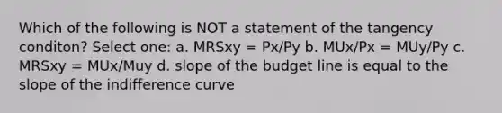 Which of the following is NOT a statement of the tangency conditon? Select one: a. MRSxy = Px/Py b. MUx/Px = MUy/Py c. MRSxy = MUx/Muy d. slope of the budget line is equal to the slope of the indifference curve