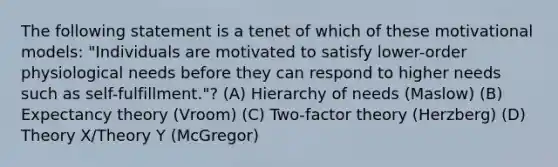 The following statement is a tenet of which of these motivational models: "Individuals are motivated to satisfy lower-order physiological needs before they can respond to higher needs such as self-fulfillment."? (A) Hierarchy of needs (Maslow) (B) Expectancy theory (Vroom) (C) Two-factor theory (Herzberg) (D) Theory X/Theory Y (McGregor)