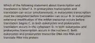 Which of the following statement about transcription and translation is false? A. In prokaryotes transcription and translation can occur simultaneously, in eukaryotes transcription must be completed before translation can occur B. In eukaryotes extensive modification of the mRNA transcript occurs before translation begins C. In both eukaryotes and prokaryotes translation occurs in the cytoplasm D. In both eukaryotes and prokaryotes transcription occurs in the nucleus E. Both eukaryotes and prokaryotes transcribe DNA into RNA and translate RNA into protein