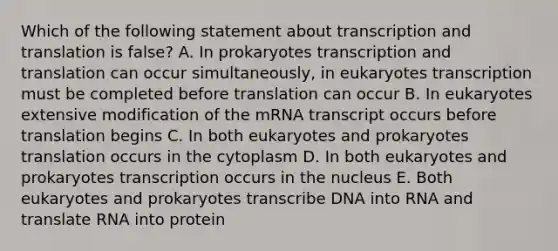 Which of the following statement about transcription and translation is false? A. In prokaryotes transcription and translation can occur simultaneously, in eukaryotes transcription must be completed before translation can occur B. In eukaryotes extensive modification of the mRNA transcript occurs before translation begins C. In both eukaryotes and prokaryotes translation occurs in the cytoplasm D. In both eukaryotes and prokaryotes transcription occurs in the nucleus E. Both eukaryotes and prokaryotes transcribe DNA into RNA and translate RNA into protein