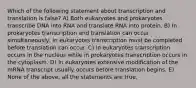 Which of the following statement about transcription and translation is false? A) Both eukaryotes and prokaryotes transcribe DNA into RNA and translate RNA into protein. B) In prokaryotes transcription and translation can occur simultaneously, in eukaryotes transcription must be completed before translation can occur. C) In eukaryotes transcription occurs in the nucleus while in prokaryotes transcription occurs in the cytoplasm. D) In eukaryotes extensive modification of the mRNA transcript usually occurs before translation begins. E) None of the above, all the statements are true.