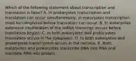 Which of the following statement about transcription and translation is false? A. In prokaryotes transcription and translation can occur simultaneously, in eukaryotes transcription must be completed before translation can occur. B. In eukaryotes extensive modification of the mRNA transcript occurs before translation begins. C. In both eukaryotes and prokaryotes translation occurs in the cytoplasm. D. In both eukaryotes and prokaryotes transcription occurs in the nucleus. E. Both eukaryotes and prokaryotes transcribe DNA into RNA and translate RNA into protein.