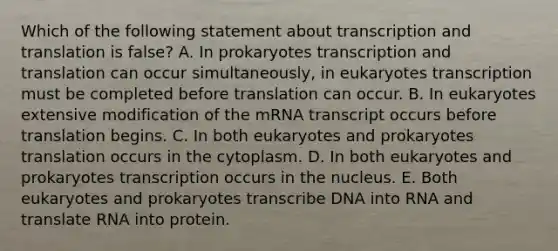 Which of the following statement about <a href='https://www.questionai.com/knowledge/kWsjwWywkN-transcription-and-translation' class='anchor-knowledge'>transcription and translation</a> is false? A. In prokaryotes transcription and translation can occur simultaneously, in eukaryotes transcription must be completed before translation can occur. B. In eukaryotes extensive modification of the mRNA transcript occurs before translation begins. C. In both eukaryotes and prokaryotes translation occurs in the cytoplasm. D. In both eukaryotes and prokaryotes transcription occurs in the nucleus. E. Both eukaryotes and prokaryotes transcribe DNA into RNA and translate RNA into protein.