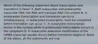 Which of the following statement about transcription and translation is false? A. Both eukaryotes and prokaryotes transcribe DNA into RNA and translate RNA into protein B. In prokaryotes transcription and translation can occur simultaneously, in eukaryotes transcription must be completed before translation can occur. C. In eukaryotes transcription occurs in the nucleus while in prokaryotes transcription occurs in the cytoplasm D. In eukaryotes extensive modification of the mRNA transcript usually occurs before translation begins E. None of the above, all the statements are true