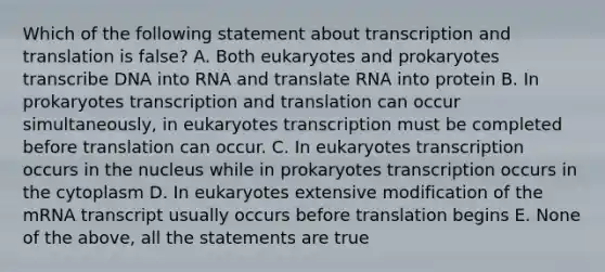 Which of the following statement about transcription and translation is false? A. Both eukaryotes and prokaryotes transcribe DNA into RNA and translate RNA into protein B. In prokaryotes transcription and translation can occur simultaneously, in eukaryotes transcription must be completed before translation can occur. C. In eukaryotes transcription occurs in the nucleus while in prokaryotes transcription occurs in the cytoplasm D. In eukaryotes extensive modification of the mRNA transcript usually occurs before translation begins E. None of the above, all the statements are true