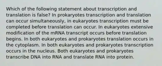 Which of the following statement about <a href='https://www.questionai.com/knowledge/kWsjwWywkN-transcription-and-translation' class='anchor-knowledge'>transcription and translation</a> is false? In prokaryotes transcription and translation can occur simultaneously, in eukaryotes transcription must be completed before translation can occur. In eukaryotes extensive modification of the mRNA transcript occurs before translation begins. In both eukaryotes and prokaryotes translation occurs in the cytoplasm. In both eukaryotes and prokaryotes transcription occurs in the nucleus. Both eukaryotes and prokaryotes transcribe DNA into RNA and translate RNA into protein.