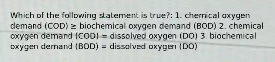 Which of the following statement is true?: 1. chemical oxygen demand (COD) ≥ biochemical oxygen demand (BOD) 2. chemical oxygen demand (COD) = dissolved oxygen (DO) 3. biochemical oxygen demand (BOD) = dissolved oxygen (DO)