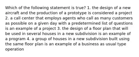 Which of the following statement is true? 1. the design of a new aircraft and the production of a prototype is considered a project 2. a call center that employs agents who call as many customers as possible on a given day with a predetermined list of questions is an example of a project 3. the design of a floor plan that will be used in several houses in a new subdivision is an example of a program 4. a group of houses in a new subdivision built using the same floor plan is an example of a business as usual type operation