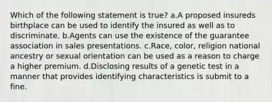 Which of the following statement is true? a.A proposed insureds birthplace can be used to identify the insured as well as to discriminate. b.Agents can use the existence of the guarantee association in sales presentations. c.Race, color, religion national ancestry or sexual orientation can be used as a reason to charge a higher premium. d.Disclosing results of a genetic test in a manner that provides identifying characteristics is submit to a fine.