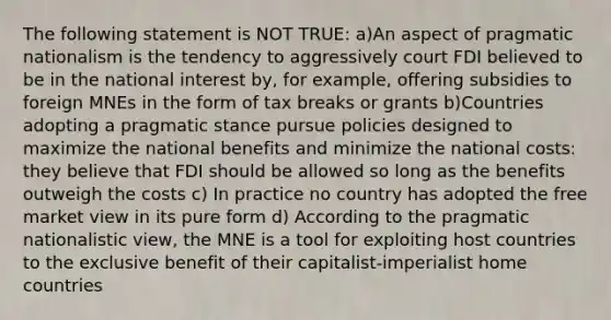 The following statement is NOT TRUE: a)An aspect of pragmatic nationalism is the tendency to aggressively court FDI believed to be in the national interest by, for example, offering subsidies to foreign MNEs in the form of tax breaks or grants b)Countries adopting a pragmatic stance pursue policies designed to maximize the national benefits and minimize the national costs: they believe that FDI should be allowed so long as the benefits outweigh the costs c) In practice no country has adopted the free market view in its pure form d) According to the pragmatic nationalistic view, the MNE is a tool for exploiting host countries to the exclusive benefit of their capitalist-imperialist home countries