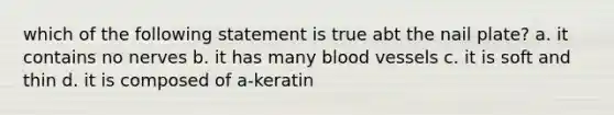 which of the following statement is true abt the nail plate? a. it contains no nerves b. it has many blood vessels c. it is soft and thin d. it is composed of a-keratin