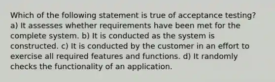 Which of the following statement is true of acceptance testing? a) It assesses whether requirements have been met for the complete system. b) It is conducted as the system is constructed. c) It is conducted by the customer in an effort to exercise all required features and functions. d) It randomly checks the functionality of an application.