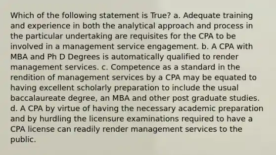 Which of the following statement is True? a. Adequate training and experience in both the analytical approach and process in the particular undertaking are requisites for the CPA to be involved in a management service engagement. b. A CPA with MBA and Ph D Degrees is automatically qualified to render management services. c. Competence as a standard in the rendition of management services by a CPA may be equated to having excellent scholarly preparation to include the usual baccalaureate degree, an MBA and other post graduate studies. d. A CPA by virtue of having the necessary academic preparation and by hurdling the licensure examinations required to have a CPA license can readily render management services to the public.