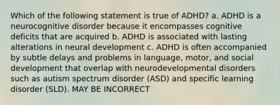 Which of the following statement is true of ADHD? a. ADHD is a neurocognitive disorder because it encompasses cognitive deficits that are acquired b. ADHD is associated with lasting alterations in neural development c. ADHD is often accompanied by subtle delays and problems in language, motor, and social development that overlap with neurodevelopmental disorders such as autism spectrum disorder (ASD) and specific learning disorder (SLD). MAY BE INCORRECT