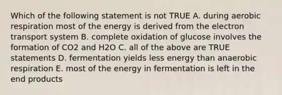 Which of the following statement is not TRUE A. during aerobic respiration most of the energy is derived from the electron transport system B. complete oxidation of glucose involves the formation of CO2 and H2O C. all of the above are TRUE statements D. fermentation yields less energy than anaerobic respiration E. most of the energy in fermentation is left in the end products