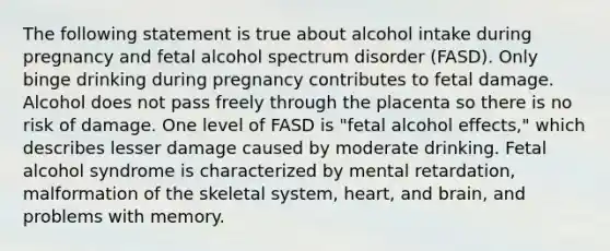 The following statement is true about alcohol intake during pregnancy and fetal alcohol spectrum disorder (FASD). Only binge drinking during pregnancy contributes to fetal damage. Alcohol does not pass freely through the placenta so there is no risk of damage. One level of FASD is "fetal alcohol effects," which describes lesser damage caused by moderate drinking. Fetal alcohol syndrome is characterized by mental retardation, malformation of the skeletal system, heart, and brain, and problems with memory.