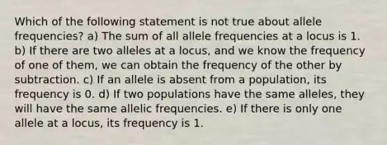 Which of the following statement is not true about allele frequencies? a) The sum of all allele frequencies at a locus is 1. b) If there are two alleles at a locus, and we know the frequency of one of them, we can obtain the frequency of the other by subtraction. c) If an allele is absent from a population, its frequency is 0. d) If two populations have the same alleles, they will have the same allelic frequencies. e) If there is only one allele at a locus, its frequency is 1.