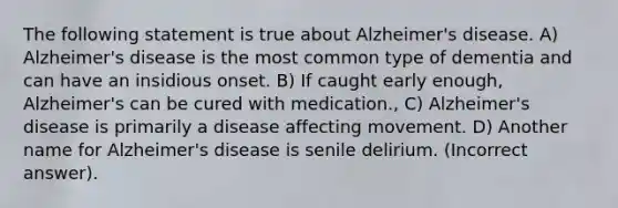 The following statement is true about Alzheimer's disease. A) Alzheimer's disease is the most common type of dementia and can have an insidious onset. B) If caught early enough, Alzheimer's can be cured with medication., C) Alzheimer's disease is primarily a disease affecting movement. D) Another name for Alzheimer's disease is senile delirium. (Incorrect answer).